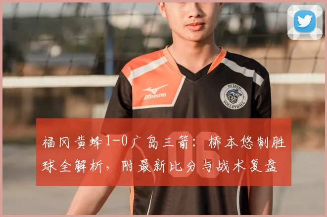 福冈黄蜂1-0广岛三箭：桥本悠制胜球全解析，附最新比分与战术复盘