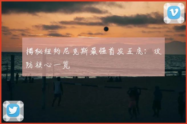 揭秘纽约尼克斯最强首发五虎:攻防核心一览