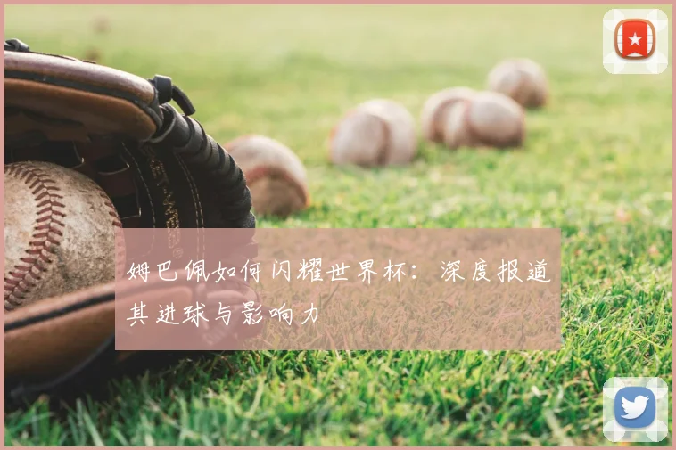 姆巴佩如何闪耀世界杯：深度报道其进球与影响力