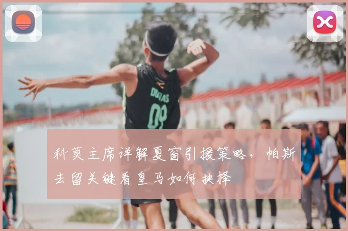 科莫主席详解夏窗引援策略,帕斯去留关键看皇马如何抉择