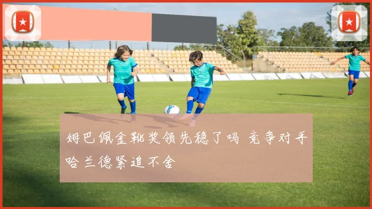 姆巴佩金靴奖领先稳了吗 竞争对手哈兰德紧追不舍