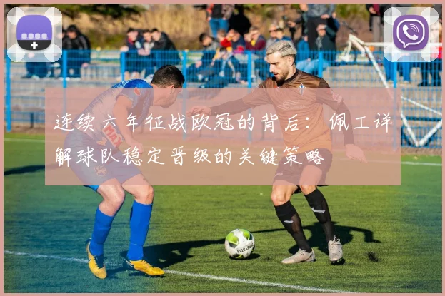 连续六年征战欧冠的背后:佩工详解球队稳定晋级的关键策略