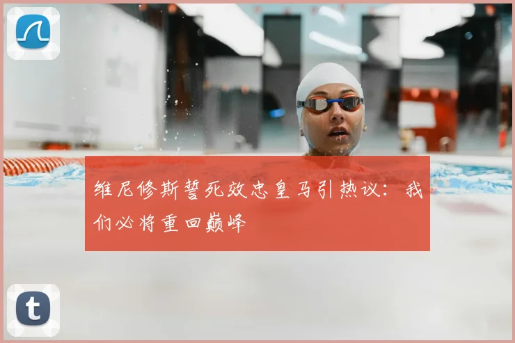 维尼修斯誓死效忠皇马引热议：我们必将重回巅峰