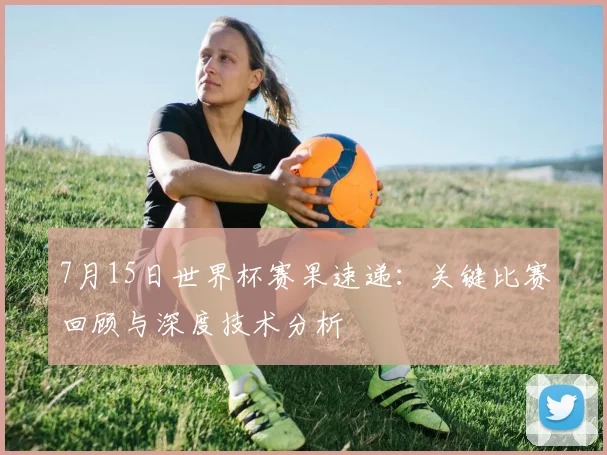 7月15日世界杯赛果速递:关键比赛回顾与深度技术分析