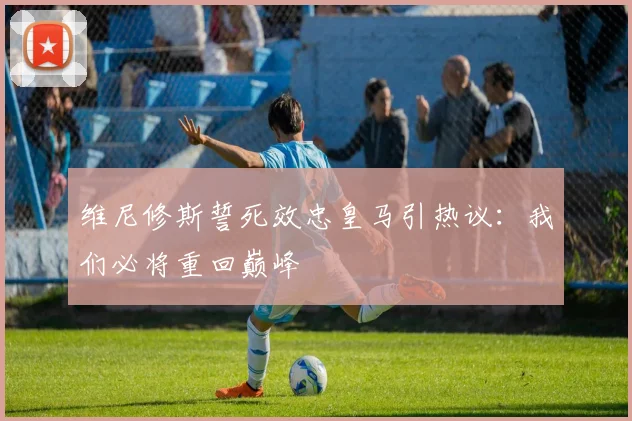 维尼修斯誓死效忠皇马引热议:我们必将重回巅峰