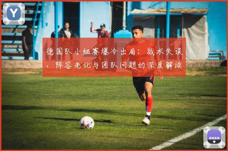 德国队小组赛爆冷出局:战术失误、阵容老化与团队问题的深度解读