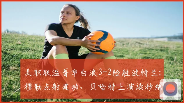 美职联温哥华白浪3-2险胜波特兰:穆勒点射建功,贝哈特上演读秒绝杀,比赛录像回顾与分析