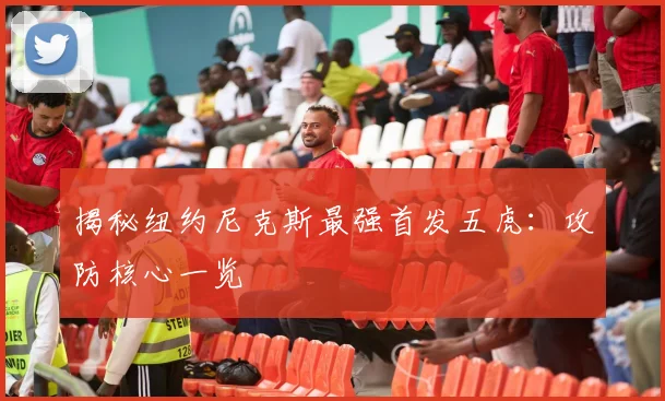 揭秘纽约尼克斯最强首发五虎：攻防核心一览