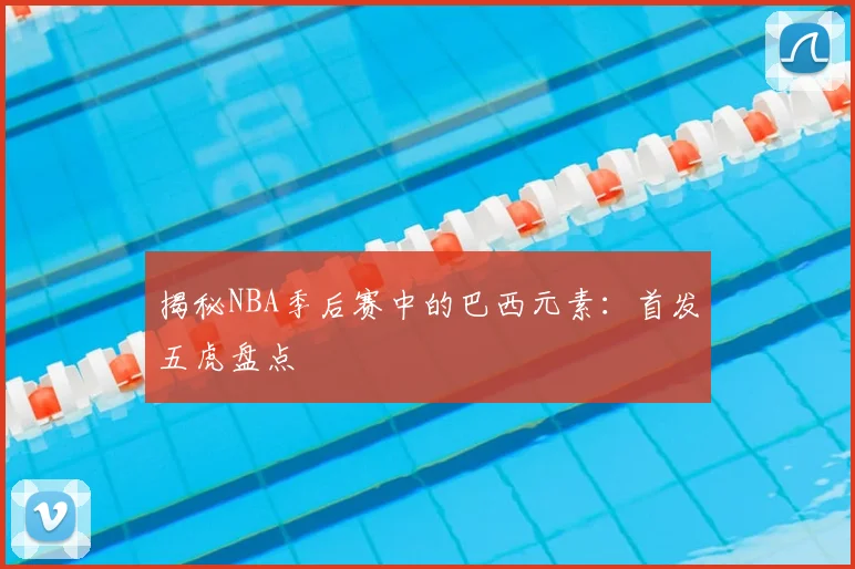 揭秘NBA季后赛中的巴西元素：首发五虎盘点