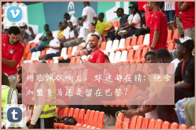 姆巴佩双响后,球迷都在猜:他会加盟皇马还是留在巴黎?
